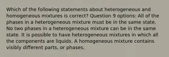 Which of the following statements about heterogeneous and homogeneous mixtures is correct? Question 9 options: All of the phases in a heterogeneous mixture must be in the same state. No two phases in a heterogeneous mixture can be in the same state. It is possible to have heterogeneous mixtures in which all the components are liquids. A homogeneous mixture contains visibly different parts, or phases.