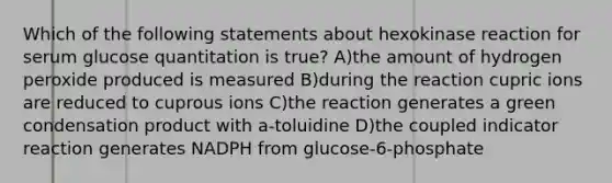 Which of the following statements about hexokinase reaction for serum glucose quantitation is true? A)the amount of hydrogen peroxide produced is measured B)during the reaction cupric ions are reduced to cuprous ions C)the reaction generates a green condensation product with a-toluidine D)the coupled indicator reaction generates NADPH from glucose-6-phosphate