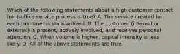 Which of the following statements about a high customer contact​ front-office service process is​ true? A. The service created for each customer is standardized. B. The customer​ (internal or​ external) is​ present, actively​ involved, and receives personal attention. C. When volume is​ higher, capital intensity is less likely. D. All of the above statements are true.