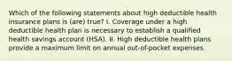 Which of the following statements about high deductible health insurance plans is (are) true? I. Coverage under a high deductible health plan is necessary to establish a qualified health savings account (HSA). II. High deductible health plans provide a maximum limit on annual out-of-pocket expenses.