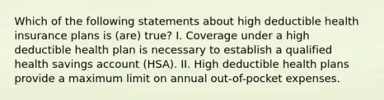 Which of the following statements about high deductible health insurance plans is (are) true? I. Coverage under a high deductible health plan is necessary to establish a qualified health savings account (HSA). II. High deductible health plans provide a maximum limit on annual out-of-pocket expenses.