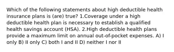 Which of the following statements about high deductible health insurance plans is (are) true? 1.Coverage under a high deductible health plan is necessary to establish a qualified health savings account (HSA). 2.High deductible health plans provide a maximum limit on annual out-of-pocket expenses. A) I only B) II only C) both I and II D) neither I nor II