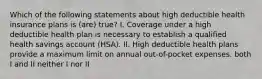 Which of the following statements about high deductible health insurance plans is (are) true? I. Coverage under a high deductible health plan is necessary to establish a qualified health savings account (HSA). II. High deductible health plans provide a maximum limit on annual out-of-pocket expenses. both I and II neither I nor II