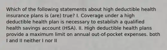 Which of the following statements about high deductible health insurance plans is (are) true? I. Coverage under a high deductible health plan is necessary to establish a qualified health savings account (HSA). II. High deductible health plans provide a maximum limit on annual out-of-pocket expenses. both I and II neither I nor II