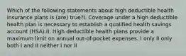 Which of the following statements about high deductible health insurance plans is (are) true?I. Coverage under a high deductible health plan is necessary to establish a qualified health savings account (HSA).II. High deductible health plans provide a maximum limit on annual out-of-pocket expenses. I only II only both I and II neither I nor II