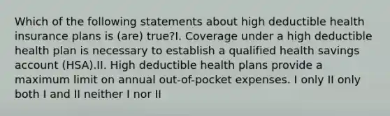 Which of the following statements about high deductible health insurance plans is (are) true?I. Coverage under a high deductible health plan is necessary to establish a qualified health savings account (HSA).II. High deductible health plans provide a maximum limit on annual out-of-pocket expenses. I only II only both I and II neither I nor II