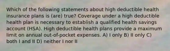 Which of the following statements about high deductible health insurance plans is (are) true? Coverage under a high deductible health plan is necessary to establish a qualified health savings account (HSA). High deductible health plans provide a maximum limit on annual out-of-pocket expenses. A) I only B) II only C) both I and II D) neither I nor II