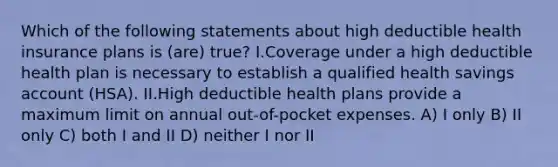 Which of the following statements about high deductible health insurance plans is (are) true? I.Coverage under a high deductible health plan is necessary to establish a qualified health savings account (HSA). II.High deductible health plans provide a maximum limit on annual out-of-pocket expenses. A) I only B) II only C) both I and II D) neither I nor II