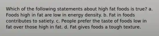 Which of the following statements about high fat foods is true? a. Foods high in fat are low in energy density. b. Fat in foods contributes to satiety. c. People prefer the taste of foods low in fat over those high in fat. d. Fat gives foods a tough texture.