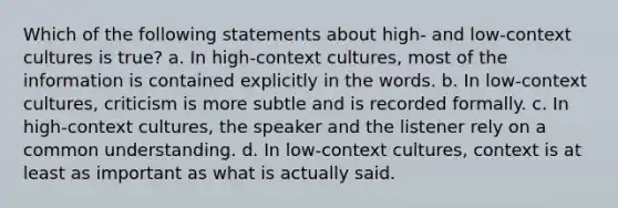 Which of the following statements about high- and low-context cultures is true? a. In high-context cultures, most of the information is contained explicitly in the words. b. In low-context cultures, criticism is more subtle and is recorded formally. c. In high-context cultures, the speaker and the listener rely on a common understanding. d. In low-context cultures, context is at least as important as what is actually said.