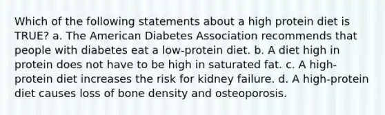 Which of the following statements about a high protein diet is TRUE? a. The American Diabetes Association recommends that people with diabetes eat a low-protein diet. b. A diet high in protein does not have to be high in saturated fat. c. A high-protein diet increases the risk for kidney failure. d. A high-protein diet causes loss of bone density and osteoporosis.