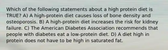 Which of the following statements about a high protein diet is TRUE? A) A high-protein diet causes loss of bone density and osteoporosis. B) A high-protein diet increases the risk for kidney failure. C) The American Diabetes Association recommends that people with diabetes eat a low-protein diet. D) A diet high in protein does not have to be high in saturated fat.