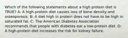 Which of the following statements about a high protein diet is TRUE? A: A high-protein diet causes loss of bone density and osteoporosis. B: A diet high in protein does not have to be high in saturated fat. C: The American Diabetes Association recommends that people with diabetes eat a low-protein diet. D: A high-protein diet increases the risk for kidney failure.