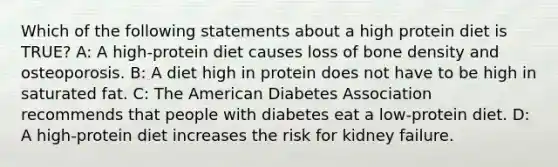 Which of the following statements about a high protein diet is TRUE? A: A high-protein diet causes loss of bone density and osteoporosis. B: A diet high in protein does not have to be high in saturated fat. C: The American Diabetes Association recommends that people with diabetes eat a low-protein diet. D: A high-protein diet increases the risk for kidney failure.