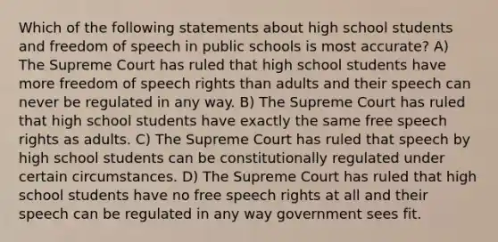 Which of the following statements about high school students and freedom of speech in public schools is most accurate? A) The Supreme Court has ruled that high school students have more freedom of speech rights than adults and their speech can never be regulated in any way. B) The Supreme Court has ruled that high school students have exactly the same free speech rights as adults. C) The Supreme Court has ruled that speech by high school students can be constitutionally regulated under certain circumstances. D) The Supreme Court has ruled that high school students have no free speech rights at all and their speech can be regulated in any way government sees fit.