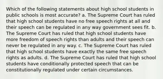 Which of the following statements about high school students in public schools is most accurate? a. The Supreme Court has ruled that high school students have no free speech rights at all and their speech can be regulated in any way government sees fit. b. The Supreme Court has ruled that high school students have more freedom of speech rights than adults and their speech can never be regulated in any way. c. The Supreme Court has ruled that high school students have exactly the same free speech rights as adults. d. The Supreme Court has ruled that high school students have conditionally protected speech that can be constitutionally regulated under certain circumstances.