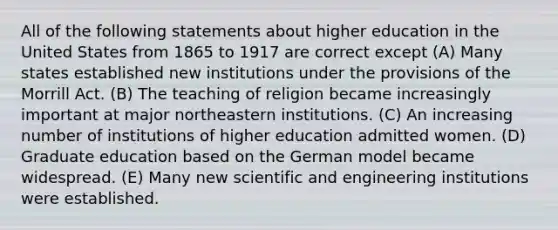 All of the following statements about higher education in the United States from 1865 to 1917 are correct except (A) Many states established new institutions under the provisions of the Morrill Act. (B) The teaching of religion became increasingly important at major northeastern institutions. (C) An increasing number of institutions of higher education admitted women. (D) Graduate education based on the German model became widespread. (E) Many new scientific and engineering institutions were established.