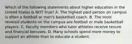 Which of the following statements about higher education in the United States is NOT true? A. The highest paid person on campus is often a football or men's basketball coach. B. The most revered students on the campus are football or male basketball players. C. Faculty members who tutor athletes receive tenure and financial bonuses. D. Many schools spend more money to support an athlete than to educate a student.