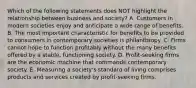 Which of the following statements does NOT highlight the relationship between business and society? A. Customers in modern societies enjoy and anticipate a wide range of benefits. B. The most important characteristic for benefits to be provided to consumers in contemporary societies is philanthropy. C. Firms cannot hope to function profitably without the many benefits offered by a stable, functioning society. D. Profit-seeking firms are the economic machine that commands contemporary society. E. Measuring a society's standard of living comprises products and services created by profit-seeking firms.