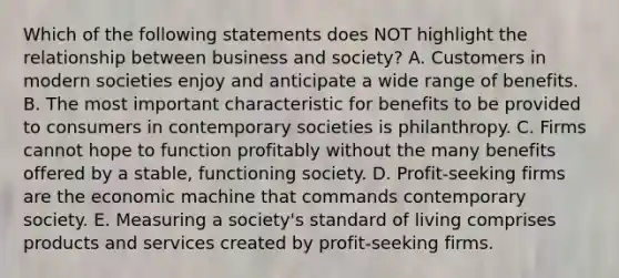 Which of the following statements does NOT highlight the relationship between business and society? A. Customers in modern societies enjoy and anticipate a wide range of benefits. B. The most important characteristic for benefits to be provided to consumers in contemporary societies is philanthropy. C. Firms cannot hope to function profitably without the many benefits offered by a stable, functioning society. D. Profit-seeking firms are the economic machine that commands contemporary society. E. Measuring a society's standard of living comprises products and services created by profit-seeking firms.