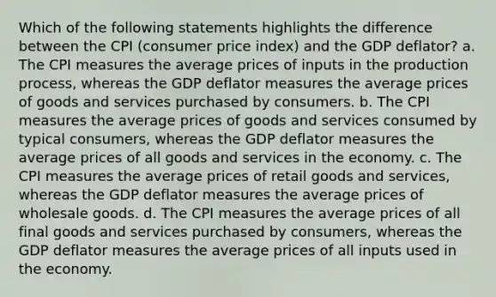 Which of the following statements highlights the difference between the CPI (consumer price index) and the GDP deflator? a. The CPI measures the average prices of inputs in the production process, whereas the GDP deflator measures the average prices of goods and services purchased by consumers. b. The CPI measures the average prices of goods and services consumed by typical consumers, whereas the GDP deflator measures the average prices of all goods and services in the economy. c. The CPI measures the average prices of retail goods and services, whereas the GDP deflator measures the average prices of wholesale goods. d. The CPI measures the average prices of all final goods and services purchased by consumers, whereas the GDP deflator measures the average prices of all inputs used in the economy.