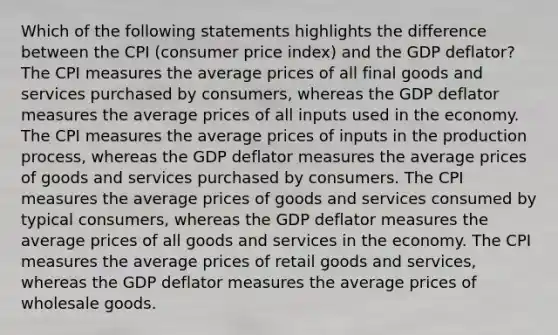 Which of the following statements highlights the difference between the CPI (consumer price index) and the GDP deflator? The CPI measures the average prices of all final goods and services purchased by consumers, whereas the GDP deflator measures the average prices of all inputs used in the economy. The CPI measures the average prices of inputs in the production process, whereas the GDP deflator measures the average prices of goods and services purchased by consumers. The CPI measures the average prices of goods and services consumed by typical consumers, whereas the GDP deflator measures the average prices of all goods and services in the economy. The CPI measures the average prices of retail goods and services, whereas the GDP deflator measures the average prices of wholesale goods.