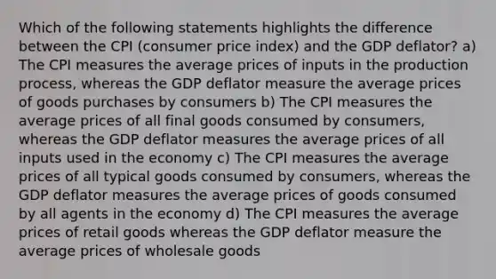 Which of the following statements highlights the difference between the CPI (consumer price index) and the GDP deflator? a) The CPI measures the average prices of inputs in the production process, whereas the GDP deflator measure the average prices of goods purchases by consumers b) The CPI measures the average prices of all final goods consumed by consumers, whereas the GDP deflator measures the average prices of all inputs used in the economy c) The CPI measures the average prices of all typical goods consumed by consumers, whereas the GDP deflator measures the average prices of goods consumed by all agents in the economy d) The CPI measures the average prices of retail goods whereas the GDP deflator measure the average prices of wholesale goods