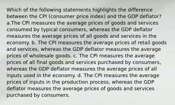 Which of the following statements highlights the difference between the CPI (consumer price index) and the GDP deflator? a.The CPI measures the average prices of goods and services consumed by typical consumers, whereas the GDP deflator measures the average prices of all goods and services in the economy. b. The CPI measures the average prices of retail goods and services, whereas the GDP deflator measures the average prices of wholesale goods. c. The CPI measures the average prices of all final goods and services purchased by consumers, whereas the GDP deflator measures the average prices of all inputs used in the economy. d. The CPI measures the average prices of inputs in the production process, whereas the GDP deflator measures the average prices of goods and services purchased by consumers.