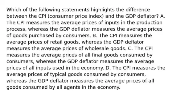 Which of the following statements highlights the difference between the CPI (consumer price index) and the GDP deflator? A. The CPI measures the average prices of inputs in the production process, whereas the GDP deflator measures the average prices of goods purchased by consumers. B. The CPI measures the average prices of retail goods, whereas the GDP deflator measures the average prices of wholesale goods. C. The CPI measures the average prices of all final goods consumed by consumers, whereas the GDP deflator measures the average prices of all inputs used in the economy. D. The CPI measures the average prices of typical goods consumed by consumers, whereas the GDP deflator measures the average prices of all goods consumed by all agents in the economy.