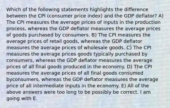 Which of the following statements highlights the difference between the CPI (consumer price index) and the GDP deflator? A) The CPI measures the average prices of inputs in the production process, whereas the GDP deflator measures the average prices of goods purchased by consumers. B) The CPI measures the average prices of retail goods, whereas the GDP deflator measures the average prices of wholesale goods. C) The CPI measures the average prices goods typically purchased by consumers, whereas the GDP deflator measures the average prices of all final goods produced in the economy. D) The CPI measures the average prices of all final goods consumed byconsumers, whereas the GDP deflator measures the average price of all intermediate inputs in the economy. E) All of the above answers were too long to be possibly be correct. I am going with E.