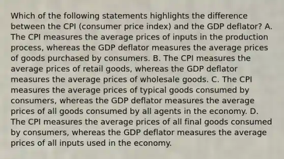 Which of the following statements highlights the difference between the CPI (consumer price index) and the GDP deflator? A. The CPI measures the average prices of inputs in the production process, whereas the GDP deflator measures the average prices of goods purchased by consumers. B. The CPI measures the average prices of retail goods, whereas the GDP deflator measures the average prices of wholesale goods. C. The CPI measures the average prices of typical goods consumed by consumers, whereas the GDP deflator measures the average prices of all goods consumed by all agents in the economy. D. The CPI measures the average prices of all final goods consumed by consumers, whereas the GDP deflator measures the average prices of all inputs used in the economy.