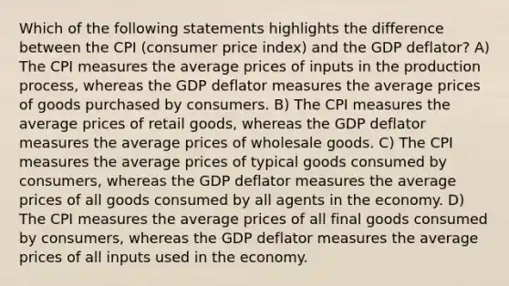 Which of the following statements highlights the difference between the CPI (consumer price index) and the GDP deflator? A) The CPI measures the average prices of inputs in the production process, whereas the GDP deflator measures the average prices of goods purchased by consumers. B) The CPI measures the average prices of retail goods, whereas the GDP deflator measures the average prices of wholesale goods. C) The CPI measures the average prices of typical goods consumed by consumers, whereas the GDP deflator measures the average prices of all goods consumed by all agents in the economy. D) The CPI measures the average prices of all final goods consumed by consumers, whereas the GDP deflator measures the average prices of all inputs used in the economy.