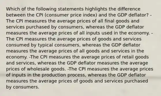 Which of the following statements highlights the difference between the CPI (consumer price index) and the GDP deflator? -The CPI measures the average prices of all final goods and services purchased by consumers, whereas the GDP deflator measures the average prices of all inputs used in the economy. -The CPI measures the average prices of goods and services consumed by typical consumers, whereas the GDP deflator measures the average prices of all goods and services in the economy. -The CPI measures the average prices of retail goods and services, whereas the GDP deflator measures the average prices of wholesale goods. -The CPI measures the average prices of inputs in the production process, whereas the GDP deflator measures the average prices of goods and services purchased by consumers.