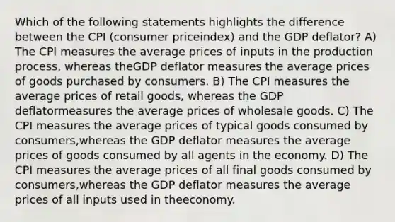 Which of the following statements highlights the difference between the CPI (consumer priceindex) and the GDP deflator? A) The CPI measures the average prices of inputs in the production process, whereas theGDP deflator measures the average prices of goods purchased by consumers. B) The CPI measures the average prices of retail goods, whereas the GDP deflatormeasures the average prices of wholesale goods. C) The CPI measures the average prices of typical goods consumed by consumers,whereas the GDP deflator measures the average prices of goods consumed by all agents in the economy. D) The CPI measures the average prices of all final goods consumed by consumers,whereas the GDP deflator measures the average prices of all inputs used in theeconomy.