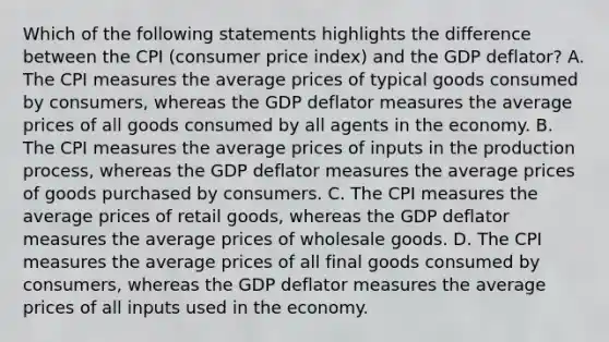 Which of the following statements highlights the difference between the CPI (consumer price index) and the GDP deflator? A. The CPI measures the average prices of typical goods consumed by consumers, whereas the GDP deflator measures the average prices of all goods consumed by all agents in the economy. B. The CPI measures the average prices of inputs in the production process, whereas the GDP deflator measures the average prices of goods purchased by consumers. C. The CPI measures the average prices of retail goods, whereas the GDP deflator measures the average prices of wholesale goods. D. The CPI measures the average prices of all final goods consumed by consumers, whereas the GDP deflator measures the average prices of all inputs used in the economy.