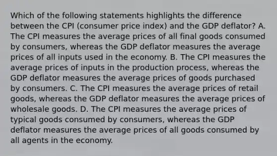 Which of the following statements highlights the difference between the CPI (consumer price index) and the GDP deflator? A. The CPI measures the average prices of all final goods consumed by consumers, whereas the GDP deflator measures the average prices of all inputs used in the economy. B. The CPI measures the average prices of inputs in the production process, whereas the GDP deflator measures the average prices of goods purchased by consumers. C. The CPI measures the average prices of retail goods, whereas the GDP deflator measures the average prices of wholesale goods. D. The CPI measures the average prices of typical goods consumed by consumers, whereas the GDP deflator measures the average prices of all goods consumed by all agents in the economy.