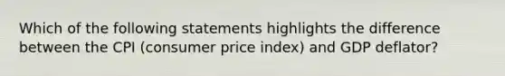 Which of the following statements highlights the difference between the CPI (consumer price index) and GDP deflator?