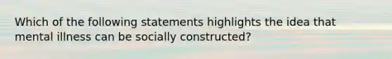 Which of the following statements highlights the idea that mental illness can be socially constructed?