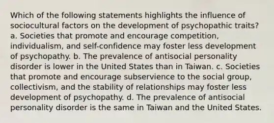 Which of the following statements highlights the influence of sociocultural factors on the development of psychopathic traits? a. Societies that promote and encourage competition, individualism, and self-confidence may foster less development of psychopathy. b. The prevalence of antisocial personality disorder is lower in the United States than in Taiwan. c. Societies that promote and encourage subservience to the social group, collectivism, and the stability of relationships may foster less development of psychopathy. d. The prevalence of antisocial personality disorder is the same in Taiwan and the United States.