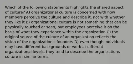 Which of the following statements highlights the shared aspect of culture? A) organizational culture is concerned with how members perceive the culture and describe it, not with whether they like it B) organizational culture is not something that can be physically touched or seen, but employees perceive it on the basis of what they experience within the organization C) the original source of the culture of an organization reflects the vision of the organization's founders D) even though individuals may have different backgrounds or work at different organizational levels, they tend to describe the organizations culture in similar terms