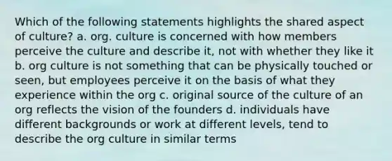 Which of the following statements highlights the shared aspect of culture? a. org. culture is concerned with how members perceive the culture and describe it, not with whether they like it b. org culture is not something that can be physically touched or seen, but employees perceive it on the basis of what they experience within the org c. original source of the culture of an org reflects the vision of the founders d. individuals have different backgrounds or work at different levels, tend to describe the org culture in similar terms