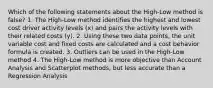 Which of the following statements about the High-Low method is false? 1. The High-Low method identifies the highest and lowest cost driver activity levels (x) and pairs the activity levels with their related costs (y). 2. Using these two data points, the unit variable cost and fixed costs are calculated and a cost behavior formula is created. 3. Outliers can be used in the High-Low method 4. The High-Low method is more objective than Account Analysis and Scatterplot methods, but less accurate than a Regression Analysis