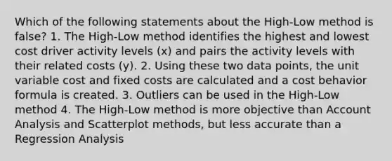 Which of the following statements about the High-Low method is false? 1. The High-Low method identifies the highest and lowest cost driver activity levels (x) and pairs the activity levels with their related costs (y). 2. Using these two data points, the unit variable cost and fixed costs are calculated and a <a href='https://www.questionai.com/knowledge/kfOPnf7j39-cost-behavior' class='anchor-knowledge'>cost behavior</a> formula is created. 3. Outliers can be used in the High-Low method 4. The High-Low method is more objective than Account Analysis and Scatterplot methods, but less accurate than a Regression Analysis