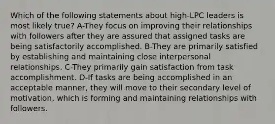 Which of the following statements about high-LPC leaders is most likely true? A-They focus on improving their relationships with followers after they are assured that assigned tasks are being satisfactorily accomplished. B-They are primarily satisfied by establishing and maintaining close interpersonal relationships. C-They primarily gain satisfaction from task accomplishment. D-If tasks are being accomplished in an acceptable manner, they will move to their secondary level of motivation, which is forming and maintaining relationships with followers.