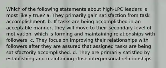 Which of the following statements about high-LPC leaders is most likely true? a. They primarily gain satisfaction from task accomplishment. b. If tasks are being accomplished in an acceptable manner, they will move to their secondary level of motivation, which is forming and maintaining relationships with followers. c. They focus on improving their relationships with followers after they are assured that assigned tasks are being satisfactorily accomplished. d. They are primarily satisfied by establishing and maintaining close interpersonal relationships.