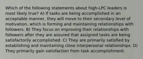 Which of the following statements about high-LPC leaders is most likely true? A) If tasks are being accomplished in an acceptable manner, they will move to their secondary level of motivation, which is forming and maintaining relationships with followers. B) They focus on improving their relationships with followers after they are assured that assigned tasks are being satisfactorily accomplished. C) They are primarily satisfied by establishing and maintaining close interpersonal relationships. D) They primarily gain satisfaction from task accomplishment.