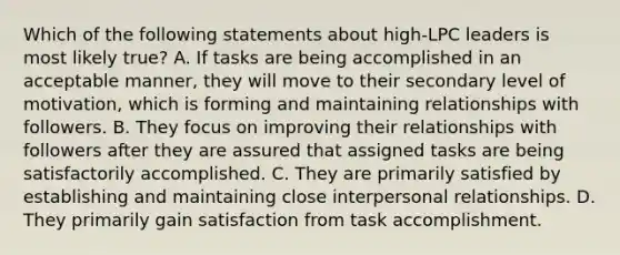 Which of the following statements about high-LPC leaders is most likely true? A. If tasks are being accomplished in an acceptable manner, they will move to their secondary level of motivation, which is forming and maintaining relationships with followers. B. They focus on improving their relationships with followers after they are assured that assigned tasks are being satisfactorily accomplished. C. They are primarily satisfied by establishing and maintaining close interpersonal relationships. D. They primarily gain satisfaction from task accomplishment.