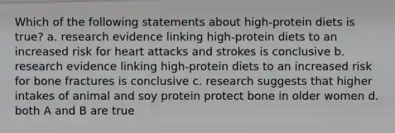 Which of the following statements about high-protein diets is true? a. research evidence linking high-protein diets to an increased risk for heart attacks and strokes is conclusive b. research evidence linking high-protein diets to an increased risk for bone fractures is conclusive c. research suggests that higher intakes of animal and soy protein protect bone in older women d. both A and B are true