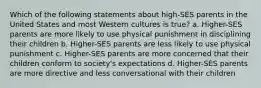 Which of the following statements about high-SES parents in the United States and most Western cultures is true? a. Higher-SES parents are more likely to use physical punishment in disciplining their children b. Higher-SES parents are less likely to use physical punishment c. Higher-SES parents are more concerned that their children conform to society's expectations d. Higher-SES parents are more directive and less conversational with their children