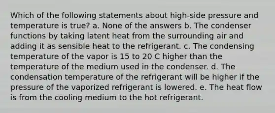 Which of the following statements about high-side pressure and temperature is true? a. None of the answers b. The condenser functions by taking latent heat from the surrounding air and adding it as sensible heat to the refrigerant. c. The condensing temperature of the vapor is 15 to 20 C higher than the temperature of the medium used in the condenser. d. The condensation temperature of the refrigerant will be higher if the pressure of the vaporized refrigerant is lowered. e. The heat flow is from the cooling medium to the hot refrigerant.